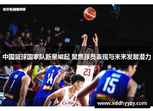 中国篮球国家队新星崛起 聚焦球员表现与未来发展潜力